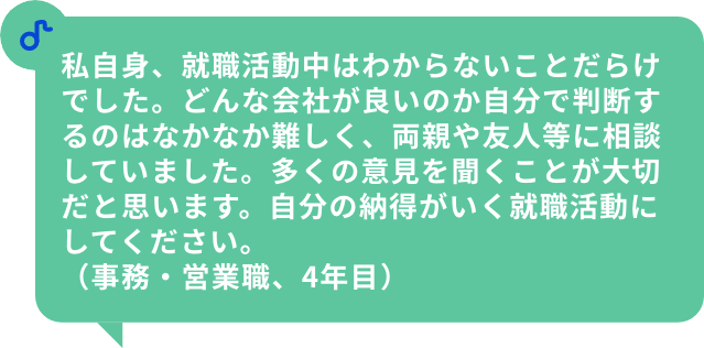 私自身、就職活動中はわからないことだらけでした。どんな会社が良いのか自分で判断するのはなかなか難しく、両親や友人等に相談していました。多くの意見を聞くことが大切だと思います。自分の納得がいく就職活動にしてください。（事務・営業職、4年目）