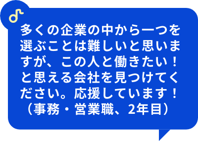 多くの企業の中から一つを選ぶことは難しいと思いますが、この人と働きたい！と思える会社を見つけてください。応援しています！（事務・営業職、2年目）