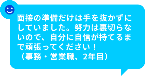 面接の準備だけは手を抜かずにしていました。努力は裏切らないので、自分に自信が持てるまで頑張ってください！（事務・営業職、2年目）