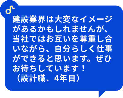 建設業界は大変なイメージがあるかもしれませんが、当社ではお互いを尊重し合いながら、自分らしく仕事ができると思います。ぜひお待ちしています！（設計職、4年目）