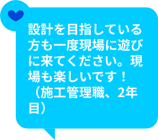設計を目指している方も一度現場に遊びに来てください。現場も楽しいです！（施工管理職、2年目）