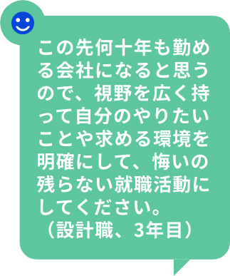この先何十年も勤める会社になると思うので、視野を広く持って自分のやりたいことや求める環境を明確にして、悔いの残らない就職活動にしてください。（設計職、3年目）