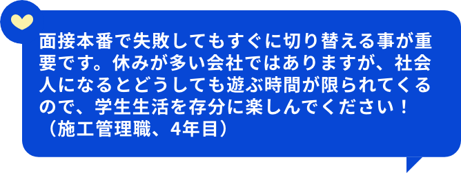 面接本番で失敗してもすぐに切り替える事が重要です。休みが多い会社ではありますが、社会人になるとどうしても遊ぶ時間が限られてくるので、学生生活を存分に楽しんでください！（施工管理職、4年目）