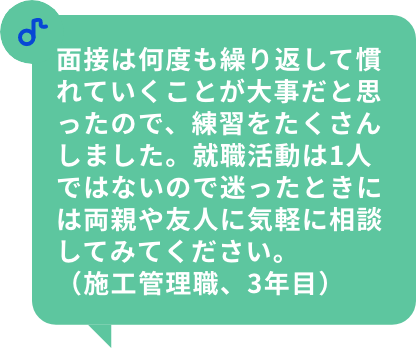 面接は何度も繰り返して慣れていくことが大事だと思ったので、練習をたくさんしました。就職活動は1人ではないので迷ったときには両親や友人に気軽に相談してみてください。（施工管理職、3年目）