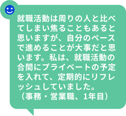 就職活動は周りの人と比べてしまい焦ることもあると思いますが、自分のペースで進めることが大事だと思います。私は、就職活動の合間にプライベートの予定を入れて、定期的にリフレッシュしていました。（事務・営業職、1年目）