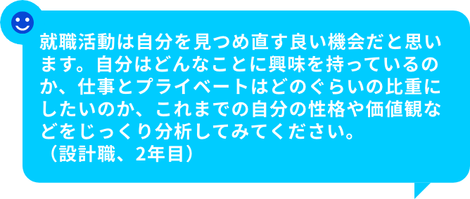 就職活動は自分を見つめ直す良い機会だと思います。自分はどんなことに興味を持っているのか、仕事とプライベートはどのぐらいの比重にしたいのか、これまでの自分の性格や価値観などをじっくり分析してみてください。（設計職、2年目）