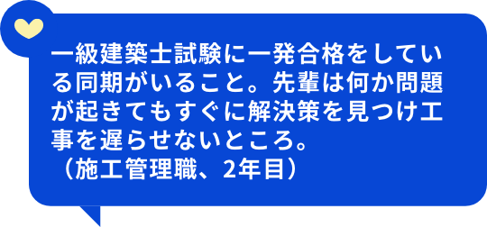 一級建築士試験に一発合格をしている同期がいること。先輩は何か問題が起きてもすぐに解決策を見つけ工事を遅らせないところ。（施工管理職、2年目）