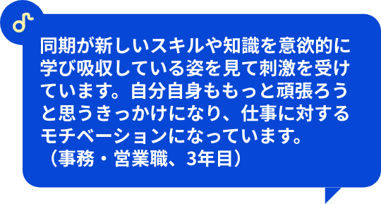 同期が新しいスキルや知識を意欲的に学び吸収している姿を見て刺激を受けています。自分自身ももっと頑張ろうと思うきっかけになり、仕事に対するモチベーションになっています。（事務・営業職、3年目）