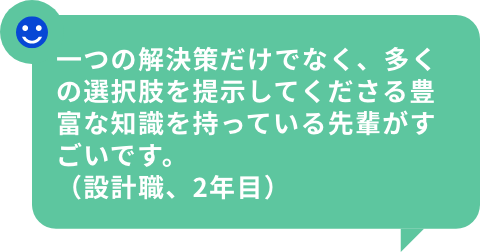 一つの解決策だけでなく、多くの選択肢を提示してくださる豊富な知識を持っている先輩がすごいです。（設計職、2年目）