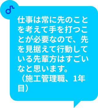 仕事は常に先のことを考えて手を打つことが必要なので、先を見据えて行動している先輩方はすごいなと思います。（施工管理職、1年目）