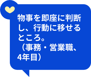 物事を即座に判断し、行動に移せるところ。（事務・営業職、4年目）