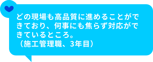 どの現場も高品質に進めることができており、何事にも焦らず対応ができているところ。（施工管理職、3年目）