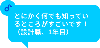 とにかく何でも知っているところがすごいです！（設計職、1年目）