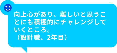 向上心があり、難しいと思うことにも積極的にチャレンジしていくところ。（設計職、2年目）